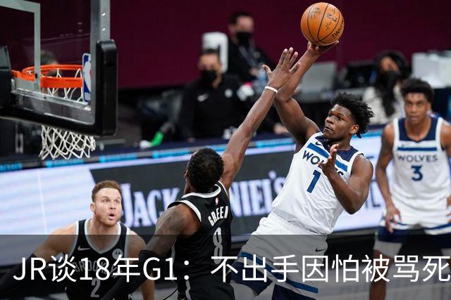 JR谈18年G1：不出手因怕被骂死 老詹拿钱多该他投 他到现在还生气